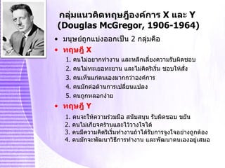 กลุ่มแนวคิดทฤษฎีองค์การ  X   และ   Y  (Douglas McGregor, 1906-1964) มนุษย์ถูกแบ่งออกเป็น  2   กลุ่มคือ ทฤษฎี   X  1. คนไม่อยากทำงาน และหลีกเลี่ยงความรับผิดชอบ 2. คนไม่ทะเยอทะยาน และไม่คิดริเริ่ม ชอบให้สั่ง 3. คนเห็นแก่ตนเองมากกว่าองค์การ 4. คนมักต่อต้านการเปลี่ยนแปลง 5. คนถูกหลอกง่าย ทฤษฎี   Y   1. คนจะให้ความร่วมมือ สนับสนุน รับผิดชอบ ขยัน   2. คนไม่เกียจคร้านและไว้วางใจได้   3. คนมีความคิดริเริ่มทำงานถ้าได้รับการจูงใจอย่างถูกต้อง   4. คนมักจะพัฒนาวิธีการทำงาน และพัฒนาตนเองอยู่เสมอ 