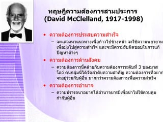 ทฤษฎีความต้องการสามประการ  (David McClelland, 1917-1998) ความต้องการประสบความสำเร็จ จะแสวงหาแนวทางเพื่อก้าวไปข้างหน้า จะใช้ความพยายามเพื่อมุ่งไปสู่ความสำเร็จ และจะมีความรับผิดชอบในการแก้ปัญหาต่างๆ ความต้องการด้านสังคม ความต้องการนี้คล้ายกับความต้องการระดับที่  3  ของมาสโลว์ คนกลุ่มนี้ได้จัดลำดับความสำคัญ ความต้องการที่อยากจะอยู่ร่วมกับผู้อื่น มากกว่าความต้องการเพื่อความสำเร็จ  ความต้องการอำนาจ ความปรารถนาอยากได้อำนาจบารมีเพื่อนำไปใช้ควบคุมกำกับผู้อื่น 