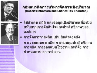 กลุ่มแนวคิดการบริหารจัดการเชิงปริมาณ (Robert McNamara and Charles Tex Thornton) ใช้ตัวเลข สถิติ และข้อมูลเชิงปริมาณเพื่อช่วยสนับสนุนการตัดสินใจและประสิทธิภาพขององค์การ การจัดการการผลิต เช่น สินค้าคงคลัง  การวางแผนการผลิต การควบคุมประสิทธิภาพการผลิต การออกแบบโรงงานและที่ตั้ง การกำหนดตารางการทำงาน 