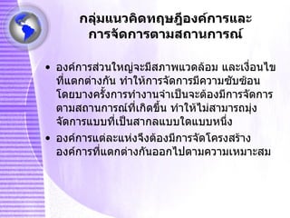 กลุ่มแนวคิดทฤษฎีองค์การและการจัดการตามสถานการณ์ องค์การส่วนใหญ่จะมีสภาพแวดล้อม และเงื่อนไขที่แตกต่างกัน ทำให้การจัดการมีความซับซ้อน โดยบางครั้งการทำงานจำเป็นจะต้องมีการจัดการตามสถานการณ์ที่เกิดขึ้น ทำให้ไม่สามารถมุ่งจัดการแบบที่เป็นสากลแบบใดแบบหนึ่ง องค์การแต่ละแห่งจึงต้องมีการจัดโครงสร้างองค์การที่แตกต่างกันออกไปตามความเหมาะสม 