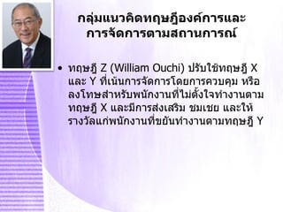 ทฤษฎี   Z  ( William Ouchi )   ปรับใช้ทฤษฎี   X   และ  Y   ที่เน้นการจัดการโดยการควบคุม หรือลงโทษสำหรับพนักงานที่ไม่ตั้งใจทำงานตามทฤษฎี   X   และมีการส่งเสริม ชมเชย และให้รางวัลแก่พนักงานที่ขยันทำงานตามทฤษฎี   Y กลุ่มแนวคิดทฤษฎีองค์การและการจัดการตามสถานการณ์ 