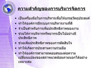 ความสำคัญของการบริหารจัดการ เป็นเครื่องมือในการบริหารเพื่อให้บรรลุวัตถุประสงค์ ทำให้องค์การมีระบบการบริหารงานที่ดี จำเป็นสำหรับการเพิ่มประสิทธิภาพของงาน ช่วยให้การบริหารทรัพยากรเป็นไปอย่างมีประสิทธิภาพ ช่วยเพิ่มประสิทธิภาพของการตัดสินใจ ทำให้เกิดการประสานความร่วมมือ ทำให้องค์การสามารถตอบสนองต่อความเปลี่ยนแปลงของสภาพแวดล้อมภายนอกได้อย่างเหมาะสม 