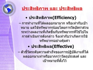 ประสิทธิภาพ และ ประสิทธิผล ประสิทธิภาพ ( Efficiency ) การทำงานที่ได้ผลออกมามาก หรือเท่ากับเป้าหมาย แต่ใช้ทรัพยากรน้อยโดยการวัดอัตราส่วนระหว่างผลงานที่เกิดขึ้นกับทรัพยากรที่ใช้ไปในการดำเนินการดังกล่าว จึงเท่ากับว่าเกิดการใช้ทรัพยากรอย่างคุ้มค่า ประสิทธิผล ( Effective) ตัวชี้วัดระดับความสำเร็จของการปฏิบัติงานที่ได้ผลออกมาเท่าหรือมากกว่าวัตถุประสงค์ และเป้าหมายที่ตั้งไว้ 