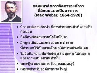 กลุ่มแนวคิดการจัดการองค์การ ที่มีแบบแผนเป็นทางการ   (Max Weber, 1864-1920) มีการแบ่งงานกันทำ มีการกำหนดหน้าที่ความรับผิดชอบ ยึดถือหลักตามสายบังคับบัญชา มีกฎระเบียบและกระบวนการทำงาน  ที่กำหนดไว้เป็นลายลักษณ์อักษรอย่างชัดเจน ไม่ยึดถือความสัมพันธ์ระหว่างบุคคล ใช้เหตุผลและความเสมอภาคเท่านั้น ทฤษฎีระบบราชการ   (bureaucracy) เหมาะสำหรับองค์กรขนาดใหญ่ 