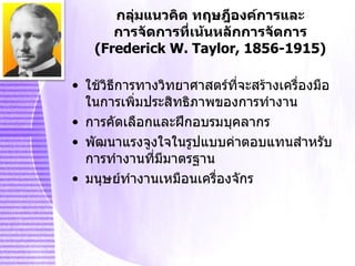 กลุ่มแนวคิด ทฤษฎีองค์การและ การจัดการที่เน้นหลักการจัดการ ( Frederick W. Taylor, 1856-1915 ) ใช้วิธีการทางวิทยาศาสตร์ที่จะสร้างเครื่องมือในการเพิ่มประสิทธิภาพของการทำงาน การคัดเลือกและฝึกอบรมบุคลากร พัฒนาแรงจูงใจในรูปแบบค่าตอบแทนสำหรับการทำงานที่มีมาตรฐาน มนุษย์ทำงานเหมือนเครื่องจักร 