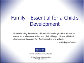 Family - Essential for a Child’s Development Understanding the concept of funds of knowledge helps educators create an environment in the schools that helps children with their development because they feel respected and valued. - Mari Riojas-Cortez 