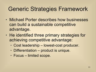 Generic Strategies Framework Michael Porter describes how businesses can build a sustainable competitive advantage. He identified three primary strategies for achieving competitive advantage: Cost leadership – lowest-cost producer. Differentiation – product is unique. Focus – limited scope. 
