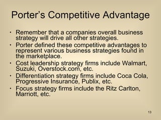 Porter’s Competitive Advantage Remember that a companies overall business strategy will drive all other strategies.  Porter defined these competitive advantages to represent various business strategies found in the marketplace. Cost leadership strategy firms include Walmart, Suzuki, Overstock.com, etc. Differentiation strategy firms include Coca Cola, Progressive Insurance, Publix, etc. Focus strategy firms include the Ritz Carlton, Marriott, etc. 