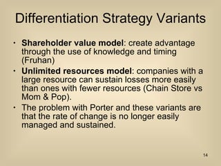 Differentiation Strategy Variants Shareholder value model : create advantage through the use of knowledge and timing (Fruhan) Unlimited resources model : companies with a large resource can sustain losses more easily than ones with fewer resources (Chain Store vs Mom & Pop). The problem with Porter and these variants are that the rate of change is no longer easily managed and sustained.  