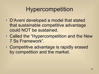 Hypercompetition D’Aveni developed a model that stated that sustainable competitive advantage could NOT be sustained. Called the “Hypercompetition and the New 7 Ss Framework”. Competitive advantage is rapidly erased by competition and the market. 