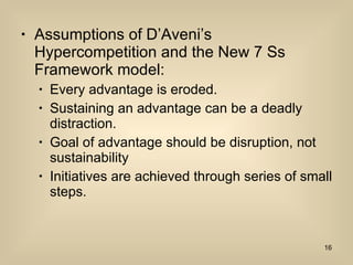 Assumptions of D’Aveni’s Hypercompetition and the New 7 Ss Framework model: Every advantage is eroded. Sustaining an advantage can be a deadly distraction. Goal of advantage should be disruption, not sustainability Initiatives are achieved through series of small steps. 