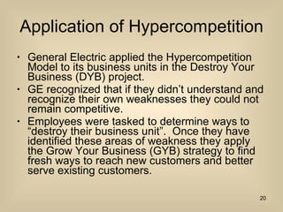 Application of Hypercompetition General Electric applied the Hypercompetition Model to its business units in the Destroy Your Business (DYB) project. GE recognized that if they didn’t understand and recognize their own weaknesses they could not remain competitive. Employees were tasked to determine ways to “destroy their business unit”.  Once they have identified these areas of weakness they apply the Grow Your Business (GYB) strategy to find fresh ways to reach new customers and better serve existing customers. 