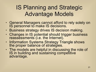 IS Planning and Strategic Advantage Models General Managers cannot afford to rely solely on IS personnel to make IS decisions. Business strategy drives IS decision making. Changes in IS potential should trigger business reassessments (i.e. the Internet). Information Systems Strategy Triangle shows the proper balance of strategies. The models are helpful in discussing the role of IS in building and sustaining competitive advantage. 