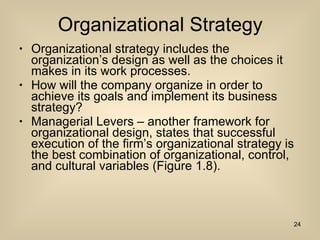 Organizational Strategy Organizational strategy includes the organization’s design as well as the choices it makes in its work processes. How will the company organize in order to achieve its goals and implement its business strategy? Managerial Levers – another framework for organizational design, states that successful execution of the firm’s organizational strategy is the best combination of organizational, control, and cultural variables (Figure 1.8). 