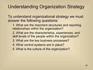 Understanding Organization Strategy To understand organizational strategy we must answer the following questions: 1. What are the important structures and reporting relationships within the organization? 2. What are the characteristics, experiences, and skill levels of the people within the organization? 3. What are the key business processes? 4. What control systems are in place? 5. What is the culture of the organization? 