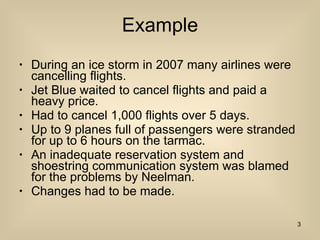 Example During an ice storm in 2007 many airlines were cancelling flights. Jet Blue waited to cancel flights and paid a heavy price. Had to cancel 1,000 flights over 5 days. Up to 9 planes full of passengers were stranded for up to 6 hours on the tarmac. An inadequate reservation system and shoestring communication system was blamed for the problems by Neelman. Changes had to be made. 
