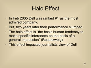 Halo Effect In Feb 2005 Dell was ranked #1 as the most admired company. But, two years later their performance slumped. The halo effect is “the basic human tendency to make specific inferences on the basis of a general impression” (Rosenzweig). This effect impacted journalists view of Dell. 