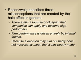Rosenzweig describes three misconceptions that are created by the halo effect in general  There exists a formula or blueprint that companies can apply and become high performers.  Firm performance is driven entirely by internal factors.  Because a decision may turn out badly does not necessarily mean that it was poorly made.  
