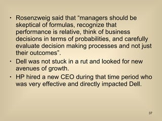 Rosenzweig said that “managers should be skeptical of formulas, recognize that performance is relative, think of business decisions in terms of probabilities, and carefully evaluate decision making processes and not just their outcomes”.  Dell was not stuck in a rut and looked for new avenues of growth. HP hired a new CEO during that time period who was very effective and directly impacted Dell. 