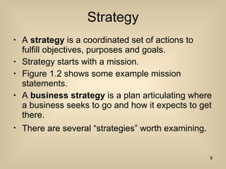 Strategy A  strategy  is a coordinated set of actions to fulfill objectives, purposes and goals. Strategy starts with a mission. Figure 1.2 shows some example mission statements. A  business strategy  is a plan articulating where a business seeks to go and how it expects to get there.  There are several “strategies” worth examining . 