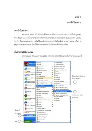 บทที่ 1
                                                                               แนะนําโปรแกรม

แนะนําโปรแกรม
                Microsoft Word เปนโปรแกรมที่นิยมนํามาใชสราง จดหมาย รายงาน บันทึกขอมูล และ
ตารางขอมูล นอกจากนี้ยังสามารถในการจัดการกับเอกสารพิเศษในรูปแบบอื่น ๆ เชน เว็บเพจ แผนพับ
โบรชั ว ร ด ว ยความสามารถรอบตั ว ใช ง านง า ย ประกอบกั บ มี เ ครื่ อ งมื อ อํ า นวยความสะดวกในการ
จัดรูปแบบเอกสารมากมาย จึงทําให Microsoft Word เปนโปรแกรมที่ไดรับความนิยม


เริ่มตนการใชโปรแกรม
                เรียกโปรแกรม Microsoft Word2003 คลายกับการเรียกใชโปรแกรมอื่น ๆ ใน Windows ดังนี้




                                                                                       เลื่อนเมาสมาที่กลุมไอคอน
                                                                                       Microsoft Office
                                                                                            3




                                                                                            4

                                                                                       คลิก Microsoft Office
                                                                                       Word 2003




 เลื่อนมาที่
 All Programs
         2


 คลิก    1

                                                 1
 