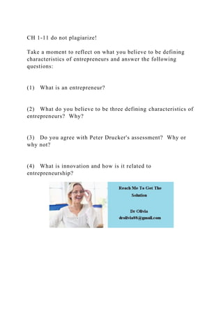 CH 1-11 do not plagiarize!
Take a moment to reflect on what you believe to be defining
characteristics of entrepreneurs and answer the following
questions:
(1) What is an entrepreneur?
(2) What do you believe to be three defining characteristics of
entrepreneurs? Why?
(3) Do you agree with Peter Drucker's assessment? Why or
why not?
(4) What is innovation and how is it related to
entrepreneurship?
 