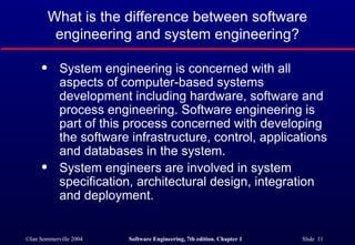 What is the difference between software
           engineering and system engineering?

      q     System engineering is concerned with all
            aspects of computer-based systems
            development including hardware, software and
            process engineering. Software engineering is
            part of this process concerned with developing
            the software infrastructure, control, applications
            and databases in the system.
      q     System engineers are involved in system
            specification, architectural design, integration
            and deployment.


©Ian Sommerville 2004   Software Engineering, 7th edition. Chapter 1   Slide 11
 