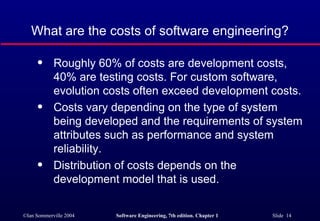 What are the costs of software engineering?

      q     Roughly 60% of costs are development costs,
            40% are testing costs. For custom software,
            evolution costs often exceed development costs.
      q     Costs vary depending on the type of system
            being developed and the requirements of system
            attributes such as performance and system
            reliability.
      q     Distribution of costs depends on the
            development model that is used.

©Ian Sommerville 2004   Software Engineering, 7th edition. Chapter 1   Slide 14
 