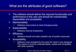What are the attributes of good software?

      q     The software should deliver the required functionality and
            performance to the user and should be maintainable,
            dependable and acceptable.
      q     Maintainability
              •     Software must evolve to meet changing needs;
      q     Dependability
              •     Software must be trustworthy;
      q     Efficiency
              •     Software should not make wasteful use of system resources;
      q     Acceptability
              •     Software must accepted by the users for which it was designed.
                    This means it must be understandable, usable and compatible
                    with other systems.

©Ian Sommerville 2004          Software Engineering, 7th edition. Chapter 1   Slide 19
 