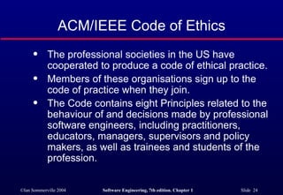 ACM/IEEE Code of Ethics
      q     The professional societies in the US have
            cooperated to produce a code of ethical practice.
      q     Members of these organisations sign up to the
            code of practice when they join.
      q     The Code contains eight Principles related to the
            behaviour of and decisions made by professional
            software engineers, including practitioners,
            educators, managers, supervisors and policy
            makers, as well as trainees and students of the
            profession.


©Ian Sommerville 2004   Software Engineering, 7th edition. Chapter 1   Slide 24
 