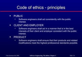 Code of ethics - principles
      q     PUBLIC
              •     Software engineers shall act consistently with the public
                    interest.
      q     CLIENT AND EMPLOYER
              •     Software engineers shall act in a manner that is in the best
                    interests of their client and employer consistent with the public
                    interest.
      q     PRODUCT
              •     Software engineers shall ensure that their products and related
                    modifications meet the highest professional standards possible.




©Ian Sommerville 2004           Software Engineering, 7th edition. Chapter 1   Slide 26
 