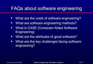 FAQs about software engineering
      q     What are the costs of software engineering?
      q     What are software engineering methods?
      q     What is CASE (Computer-Aided Software
            Engineering)
      q     What are the attributes of good software?
      q     What are the key challenges facing software
            engineering?



©Ian Sommerville 2004   Software Engineering, 7th edition. Chapter 1   Slide 7
 