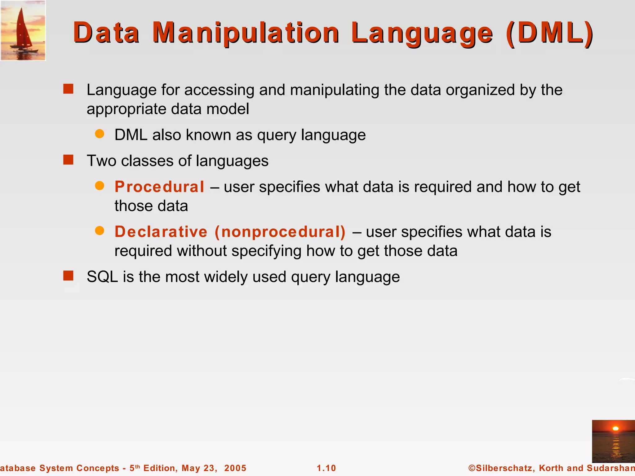Data Manipulation Language (DML)
             s Language for accessing and manipulating the data organized by the
                  appropriate data model
                   q    DML also known as query language
             s Two classes of languages
                   q    Procedural – user specifies what data is required and how to get
                        those data
                   q    Declarative (nonprocedural) – user specifies what data is
                        required without specifying how to get those data
             s SQL is the most widely used query language




atabase System Concepts - 5 th Edition, May 23, 2005   1.10             ©Silberschatz, Korth and Sudarshan
 
