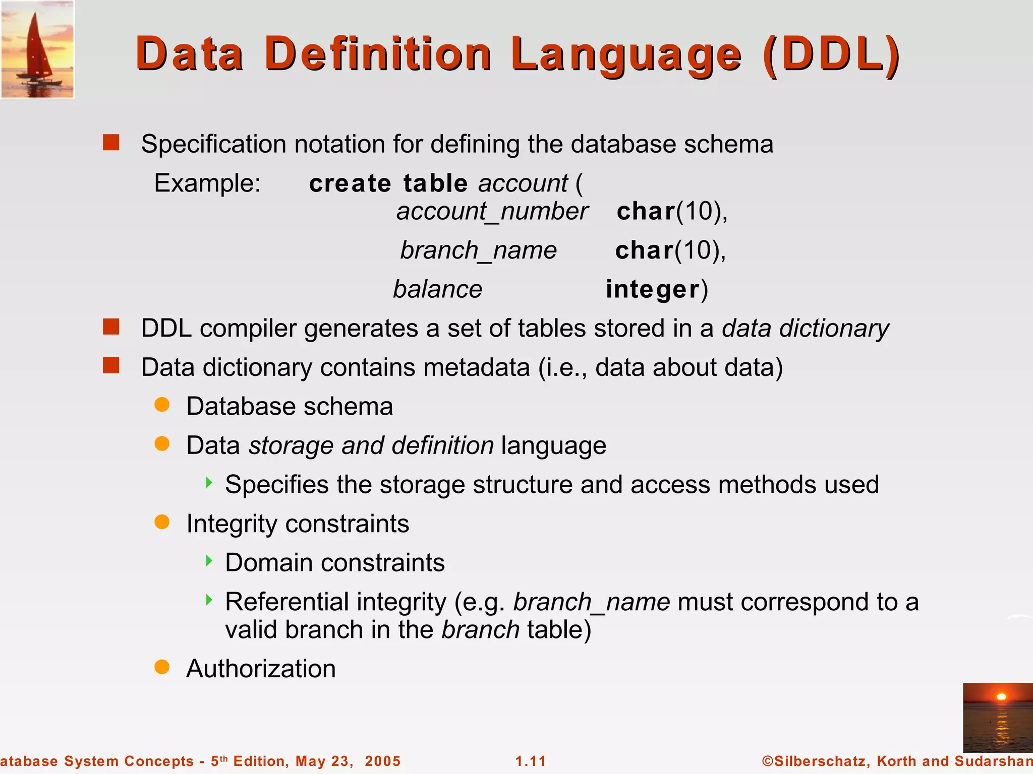 Data Definition Language (DDL)
             s Specification notation for defining the database schema
                   Example:             create table account (
                                              account_number       char(10),
                                                   branch_name     char(10),
                                                  balance          integer)
             s DDL compiler generates a set of tables stored in a data dictionary
             s Data dictionary contains metadata (i.e., data about data)
                   q    Database schema
                   q    Data storage and definition language
                            Specifies the storage structure and access methods used
                   q    Integrity constraints
                            Domain constraints
                            Referential integrity (e.g. branch_name must correspond to a
                             valid branch in the branch table)
                   q    Authorization


atabase System Concepts - 5 th Edition, May 23, 2005        1.11               ©Silberschatz, Korth and Sudarshan
 