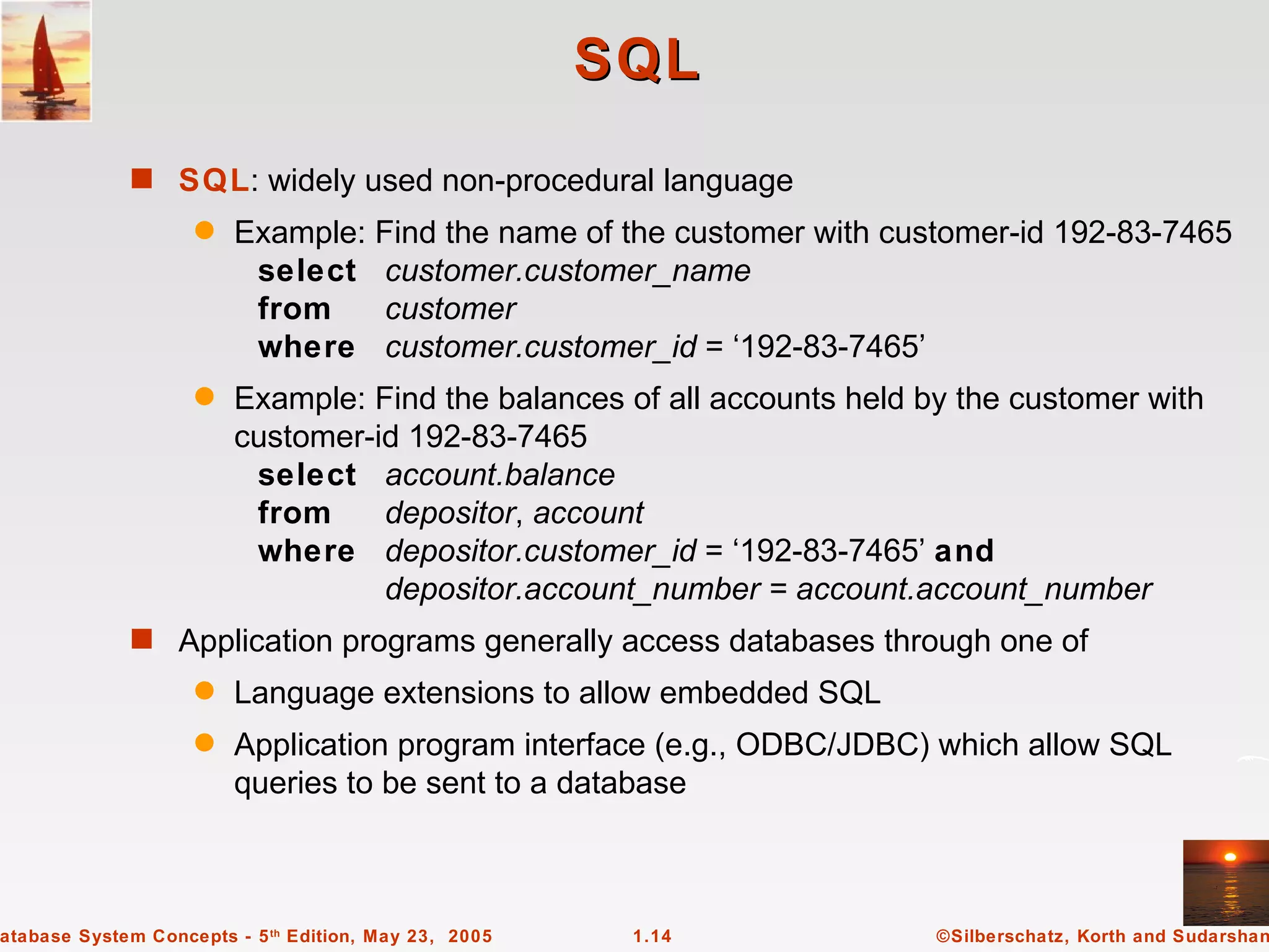 SQL
             s SQL: widely used non-procedural language
                    q   Example: Find the name of the customer with customer-id 192-83-7465
                         select customer.customer_name
                         from     customer
                         where customer.customer_id = ‘192-83-7465’
                    q   Example: Find the balances of all accounts held by the customer with
                        customer-id 192-83-7465
                         select account.balance
                         from     depositor, account
                         where depositor.customer_id = ‘192-83-7465’ and
                                  depositor.account_number = account.account_number
             s Application programs generally access databases through one of
                    q   Language extensions to allow embedded SQL
                    q   Application program interface (e.g., ODBC/JDBC) which allow SQL
                        queries to be sent to a database



atabase System Concepts - 5 th Edition, May 23, 2005    1.14             ©Silberschatz, Korth and Sudarshan
 