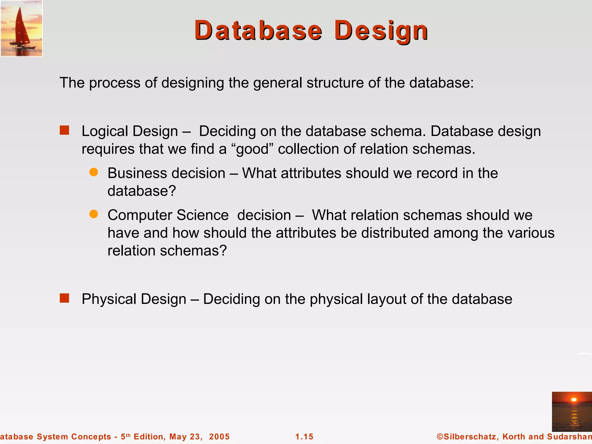 Database Design
             The process of designing the general structure of the database:


             s Logical Design – Deciding on the database schema. Database design
                  requires that we find a “good” collection of relation schemas.
                    q   Business decision – What attributes should we record in the
                        database?
                    q   Computer Science decision – What relation schemas should we
                        have and how should the attributes be distributed among the various
                        relation schemas?


             s Physical Design – Deciding on the physical layout of the database




atabase System Concepts - 5 th Edition, May 23, 2005   1.15              ©Silberschatz, Korth and Sudarshan
 