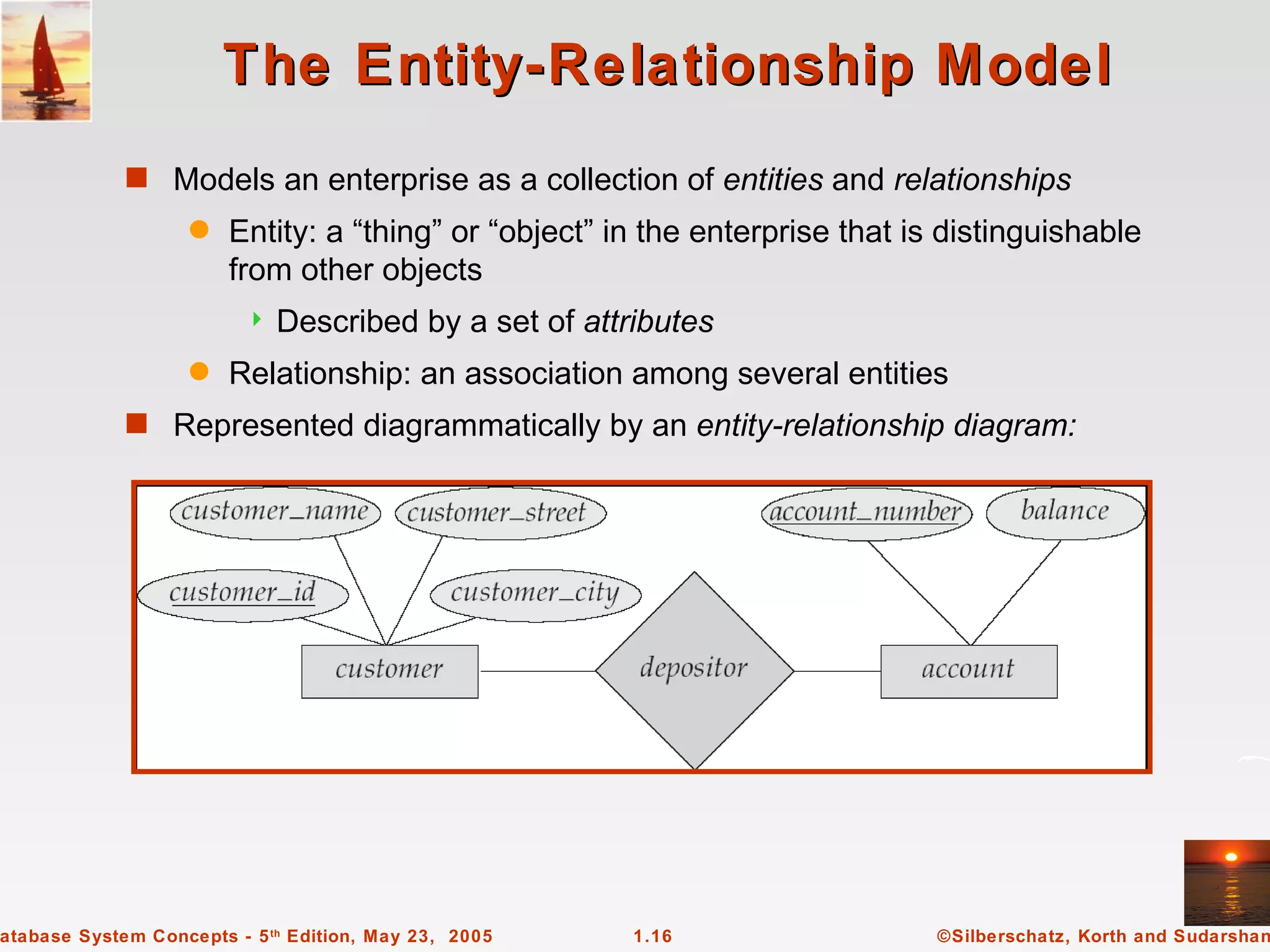 The Entity-Relationship Model
             s Models an enterprise as a collection of entities and relationships
                   q    Entity: a “thing” or “object” in the enterprise that is distinguishable
                        from other objects
                            Described by a set of attributes
                   q    Relationship: an association among several entities
             s Represented diagrammatically by an entity-relationship diagram:




atabase System Concepts - 5 th Edition, May 23, 2005   1.16                    ©Silberschatz, Korth and Sudarshan
 