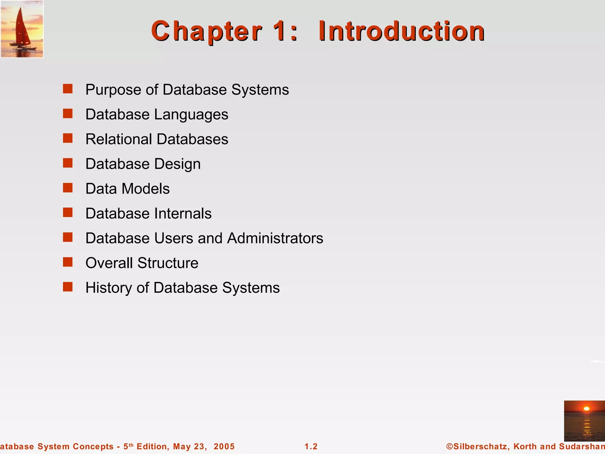 Chapter 1: Introduction
             s Purpose of Database Systems
             s Database Languages
             s Relational Databases
             s Database Design
             s Data Models
             s Database Internals
             s Database Users and Administrators
             s Overall Structure
             s History of Database Systems




atabase System Concepts - 5 th Edition, May 23, 2005   1.2   ©Silberschatz, Korth and Sudarshan
 