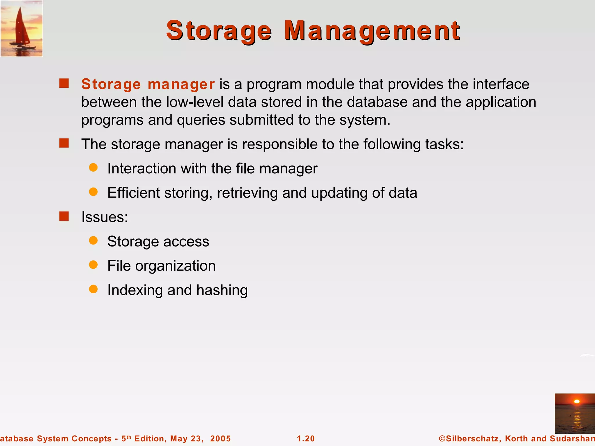 Storage Management
             s Storage manager is a program module that provides the interface
                  between the low-level data stored in the database and the application
                  programs and queries submitted to the system.
             s The storage manager is responsible to the following tasks:
                   q    Interaction with the file manager
                   q    Efficient storing, retrieving and updating of data
             s Issues:
                   q    Storage access
                   q    File organization
                   q    Indexing and hashing




atabase System Concepts - 5 th Edition, May 23, 2005   1.20                  ©Silberschatz, Korth and Sudarshan
 