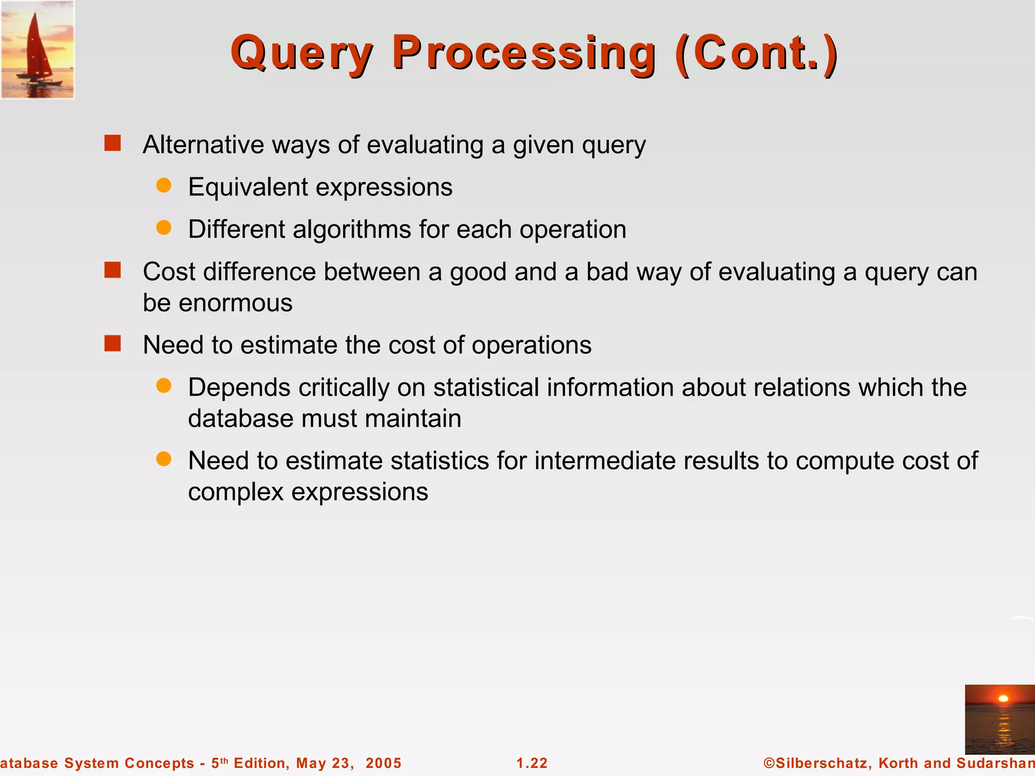 Query Processing (Cont.)
             s Alternative ways of evaluating a given query
                    q   Equivalent expressions
                    q   Different algorithms for each operation
             s Cost difference between a good and a bad way of evaluating a query can
                  be enormous
             s Need to estimate the cost of operations
                    q   Depends critically on statistical information about relations which the
                        database must maintain
                    q   Need to estimate statistics for intermediate results to compute cost of
                        complex expressions




atabase System Concepts - 5 th Edition, May 23, 2005   1.22                 ©Silberschatz, Korth and Sudarshan
 