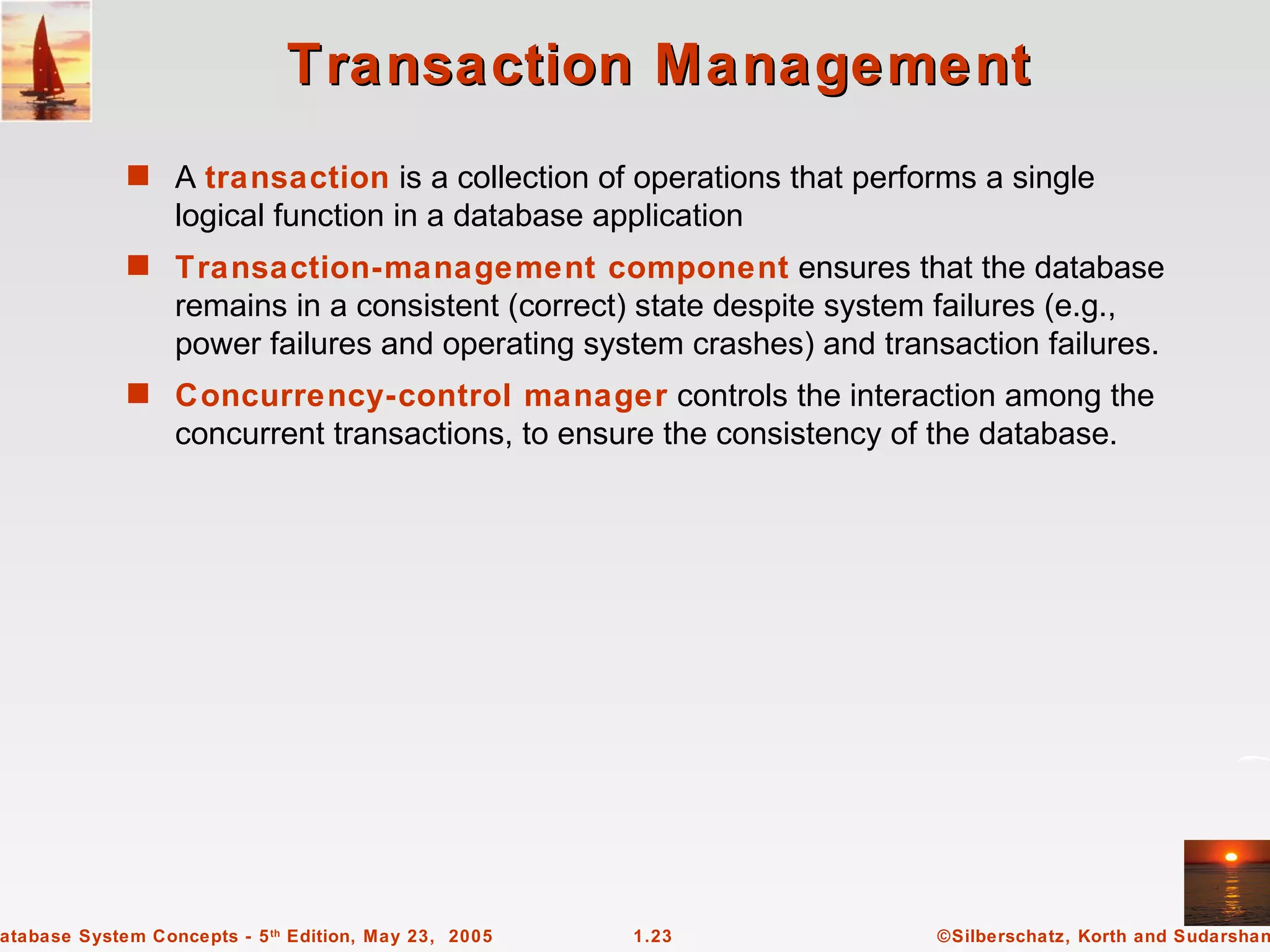 Transaction Management
             s A transaction is a collection of operations that performs a single
                  logical function in a database application
             s Transaction-management component ensures that the database
                  remains in a consistent (correct) state despite system failures (e.g.,
                  power failures and operating system crashes) and transaction failures.
             s Concurrency-control manager controls the interaction among the
                  concurrent transactions, to ensure the consistency of the database.




atabase System Concepts - 5 th Edition, May 23, 2005   1.23             ©Silberschatz, Korth and Sudarshan
 