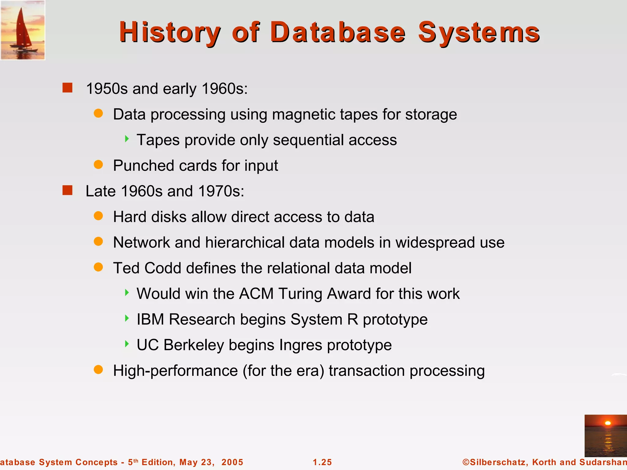 History of Database Systems
             s 1950s and early 1960s:
                   q    Data processing using magnetic tapes for storage
                            Tapes provide only sequential access
                   q    Punched cards for input
             s Late 1960s and 1970s:
                   q    Hard disks allow direct access to data
                   q    Network and hierarchical data models in widespread use
                   q    Ted Codd defines the relational data model
                            Would win the ACM Turing Award for this work
                            IBM Research begins System R prototype
                            UC Berkeley begins Ingres prototype
                   q    High-performance (for the era) transaction processing




atabase System Concepts - 5 th Edition, May 23, 2005   1.25                 ©Silberschatz, Korth and Sudarshan
 