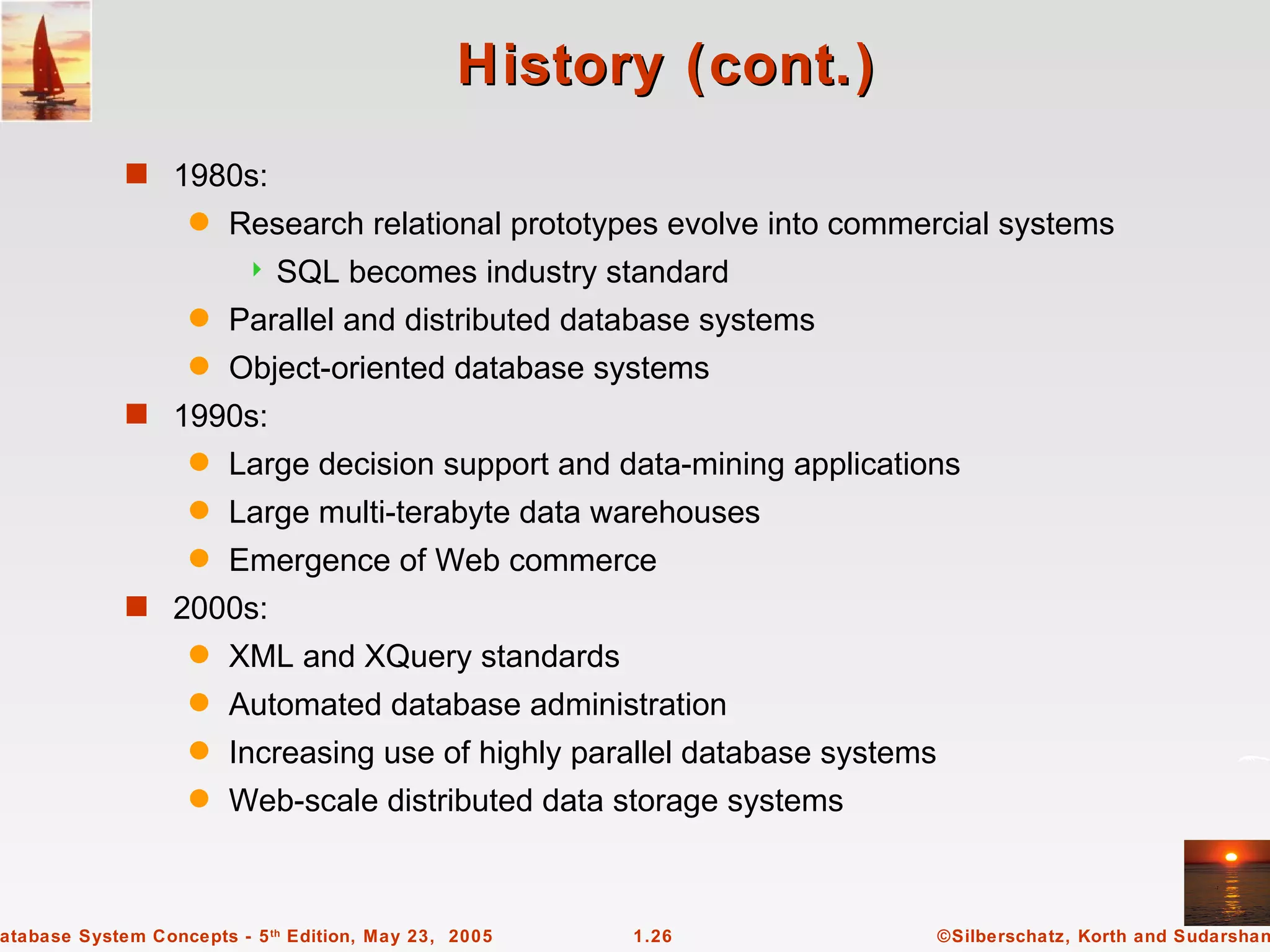 History (cont.)
             s 1980s:
                   q    Research relational prototypes evolve into commercial systems
                            SQL becomes industry standard
                   q    Parallel and distributed database systems
                   q    Object-oriented database systems
             s 1990s:
                   q    Large decision support and data-mining applications
                   q    Large multi-terabyte data warehouses
                   q    Emergence of Web commerce
             s 2000s:
                   q    XML and XQuery standards
                   q    Automated database administration
                   q    Increasing use of highly parallel database systems
                   q    Web-scale distributed data storage systems



atabase System Concepts - 5 th Edition, May 23, 2005   1.26                  ©Silberschatz, Korth and Sudarshan
 
