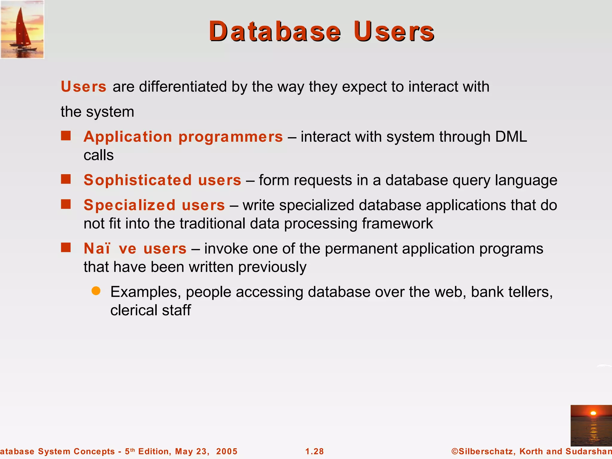 Database Users
             Users are differentiated by the way they expect to interact with
             the system
             s Application programmers – interact with system through DML
                  calls
             s Sophisticated users – form requests in a database query language
             s Specialized users – write specialized database applications that do
                  not fit into the traditional data processing framework
             s Naï ve users – invoke one of the permanent application programs
                  that have been written previously
                   q    Examples, people accessing database over the web, bank tellers,
                        clerical staff




atabase System Concepts - 5 th Edition, May 23, 2005   1.28                ©Silberschatz, Korth and Sudarshan
 