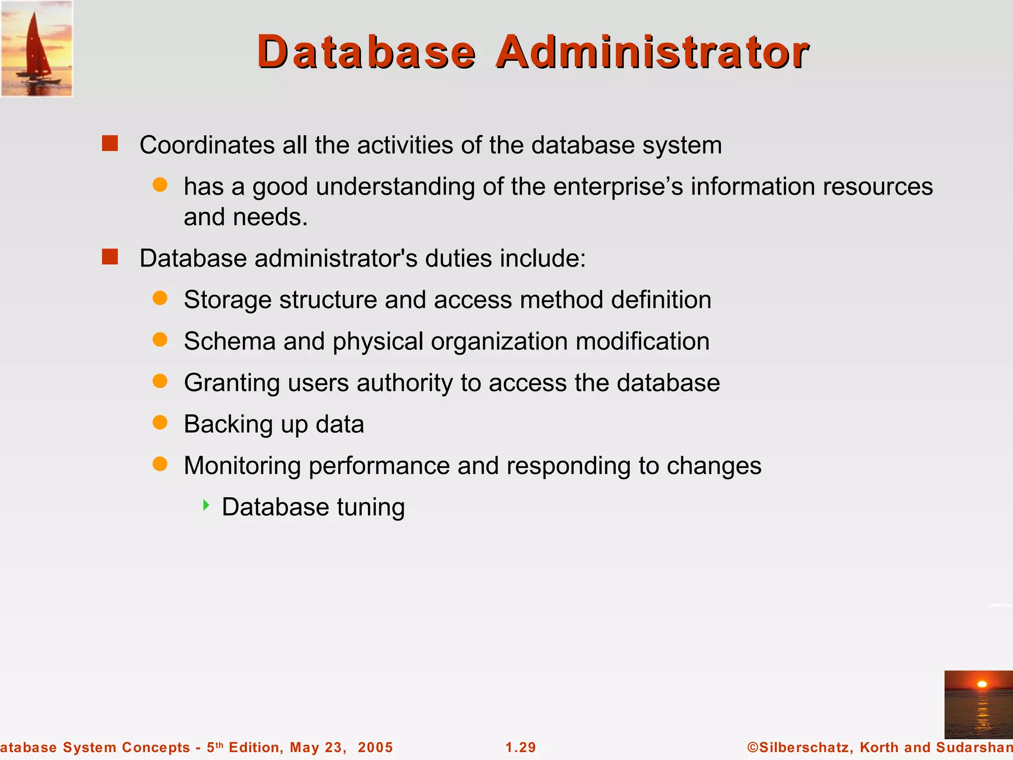 Database Administrator
             s Coordinates all the activities of the database system
                    q   has a good understanding of the enterprise’s information resources
                        and needs.
             s Database administrator's duties include:
                    q   Storage structure and access method definition
                    q   Schema and physical organization modification
                    q   Granting users authority to access the database
                    q   Backing up data
                    q   Monitoring performance and responding to changes
                             Database tuning




atabase System Concepts - 5 th Edition, May 23, 2005   1.29               ©Silberschatz, Korth and Sudarshan
 