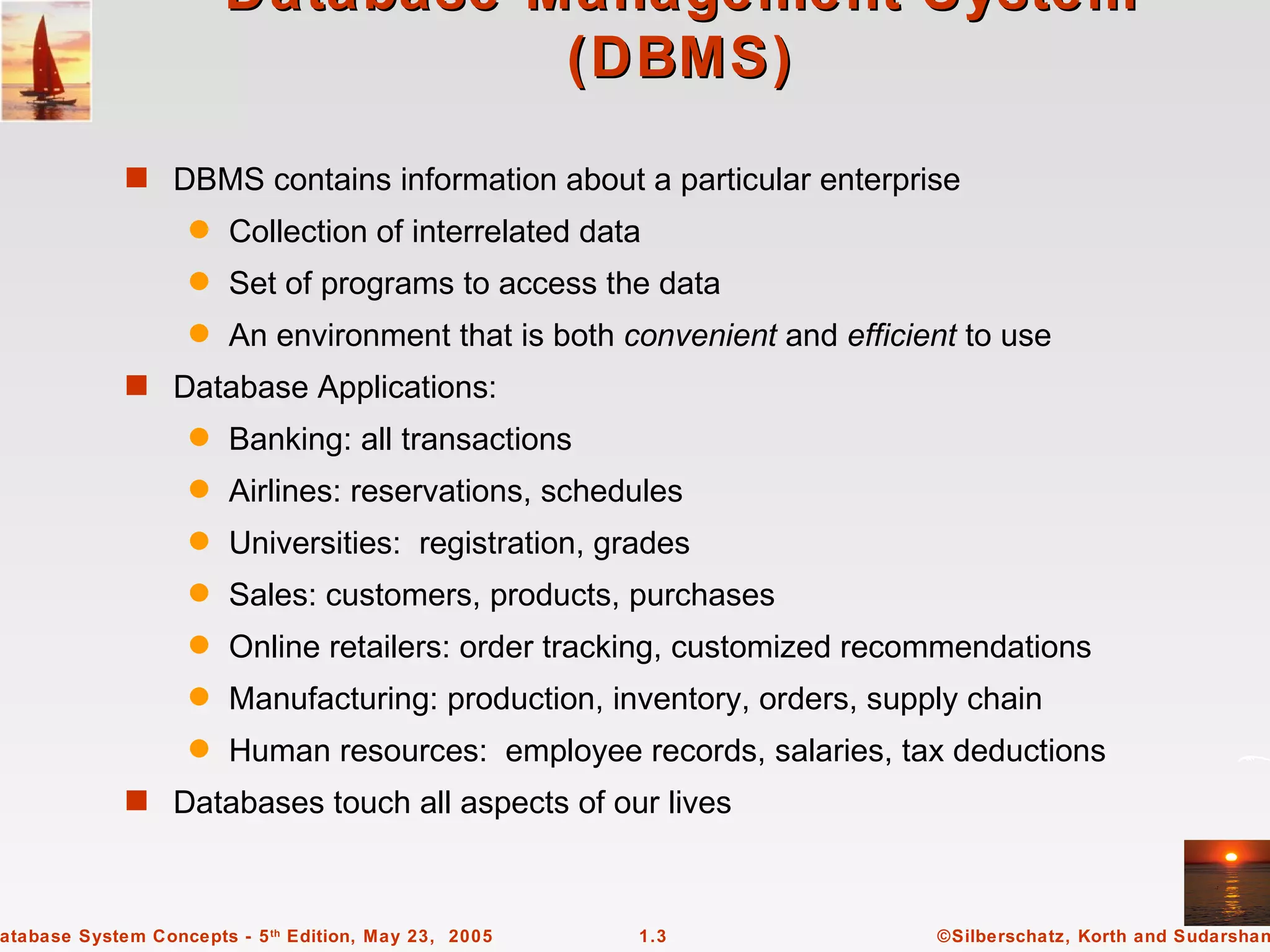 Database Management System
                                 (DBMS)
             s DBMS contains information about a particular enterprise
                   q    Collection of interrelated data
                   q    Set of programs to access the data
                   q    An environment that is both convenient and efficient to use
             s Database Applications:
                   q    Banking: all transactions
                   q    Airlines: reservations, schedules
                   q    Universities: registration, grades
                   q    Sales: customers, products, purchases
                   q    Online retailers: order tracking, customized recommendations
                   q    Manufacturing: production, inventory, orders, supply chain
                   q    Human resources: employee records, salaries, tax deductions
             s Databases touch all aspects of our lives



atabase System Concepts - 5 th Edition, May 23, 2005   1.3                ©Silberschatz, Korth and Sudarshan
 