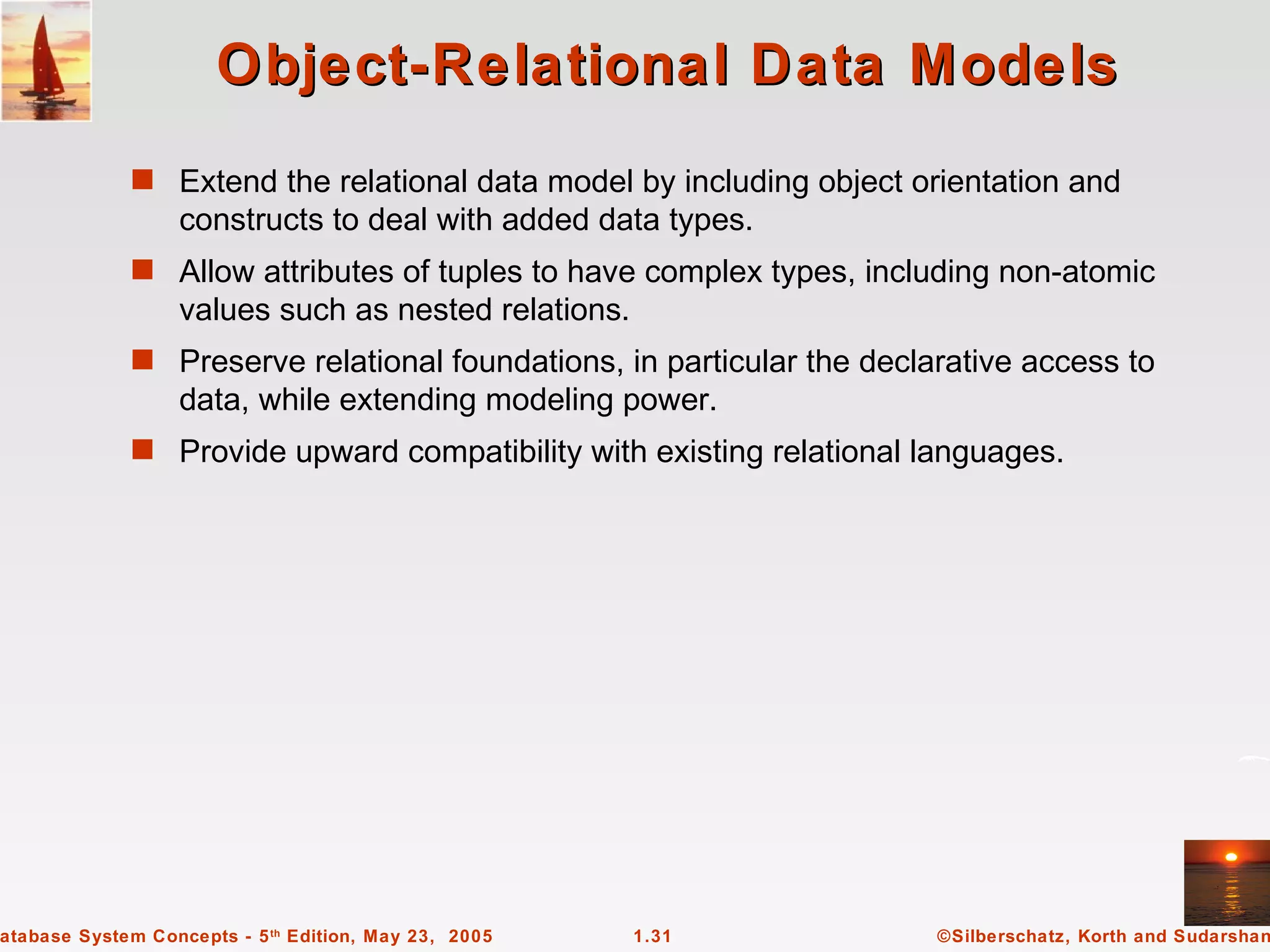 Object-Relational Data Models
             s Extend the relational data model by including object orientation and
                  constructs to deal with added data types.
             s Allow attributes of tuples to have complex types, including non-atomic
                  values such as nested relations.
             s Preserve relational foundations, in particular the declarative access to
                  data, while extending modeling power.
             s Provide upward compatibility with existing relational languages.




atabase System Concepts - 5 th Edition, May 23, 2005   1.31            ©Silberschatz, Korth and Sudarshan
 