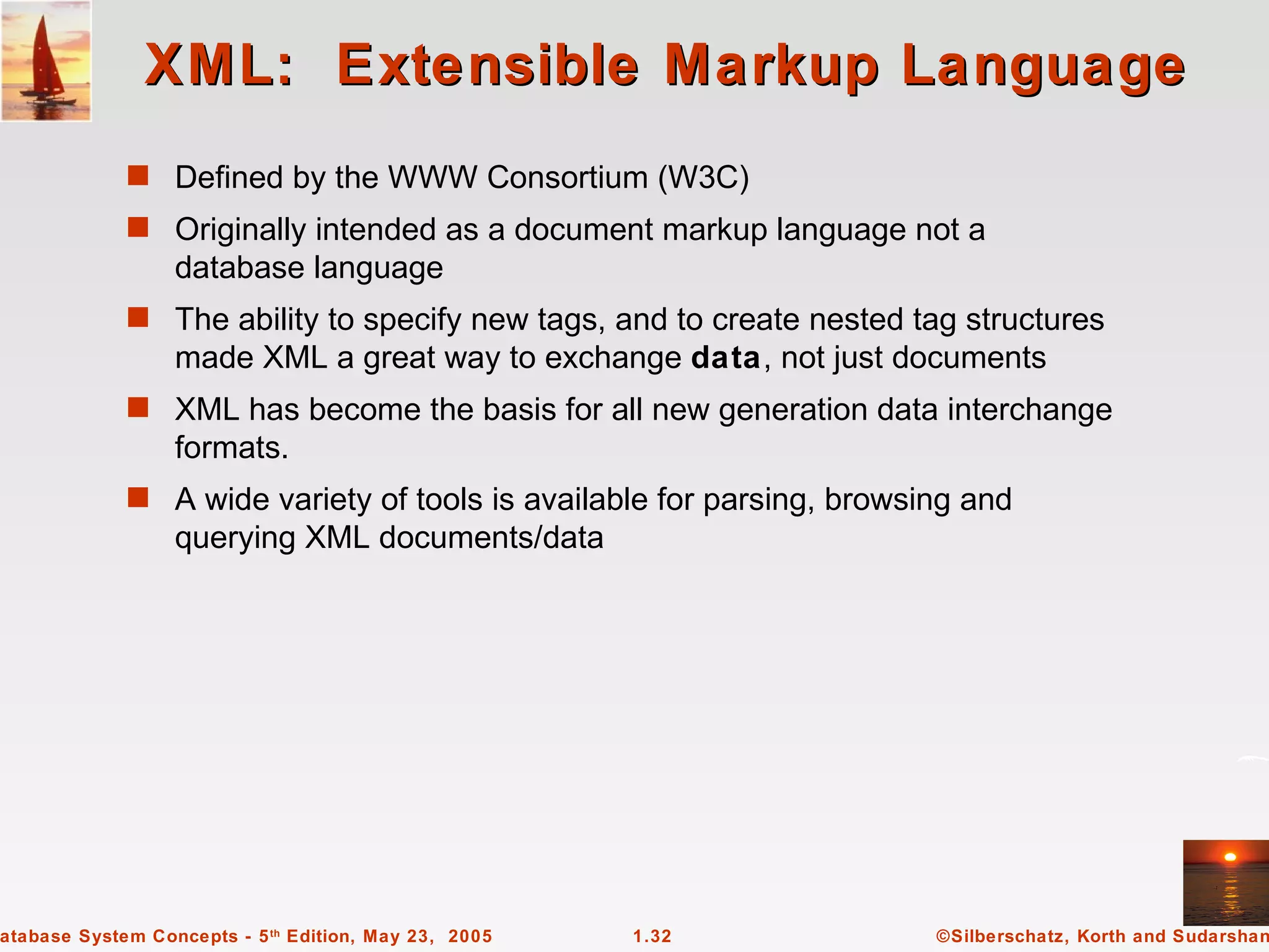 XML: Extensible Markup Language
             s Defined by the WWW Consortium (W3C)
             s Originally intended as a document markup language not a
                  database language
             s The ability to specify new tags, and to create nested tag structures
                  made XML a great way to exchange data, not just documents
             s XML has become the basis for all new generation data interchange
                  formats.
             s A wide variety of tools is available for parsing, browsing and
                  querying XML documents/data




atabase System Concepts - 5 th Edition, May 23, 2005   1.32            ©Silberschatz, Korth and Sudarshan
 