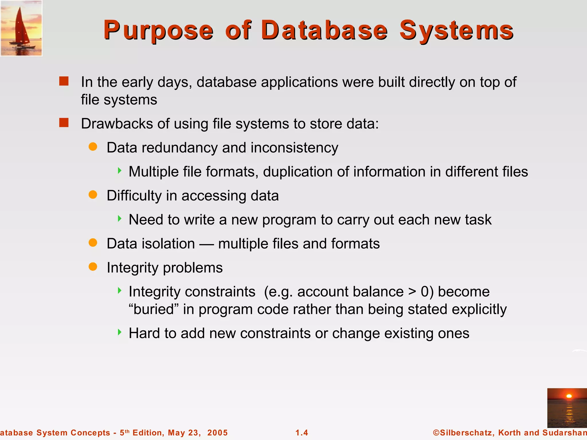 Purpose of Database Systems
             s In the early days, database applications were built directly on top of
                  file systems
             s Drawbacks of using file systems to store data:
                    q   Data redundancy and inconsistency
                             Multiple file formats, duplication of information in different files
                    q   Difficulty in accessing data
                             Need to write a new program to carry out each new task
                    q   Data isolation — multiple files and formats
                    q   Integrity problems
                             Integrity constraints (e.g. account balance > 0) become
                              “buried” in program code rather than being stated explicitly
                             Hard to add new constraints or change existing ones




atabase System Concepts - 5 th Edition, May 23, 2005      1.4                    ©Silberschatz, Korth and Sudarshan
 