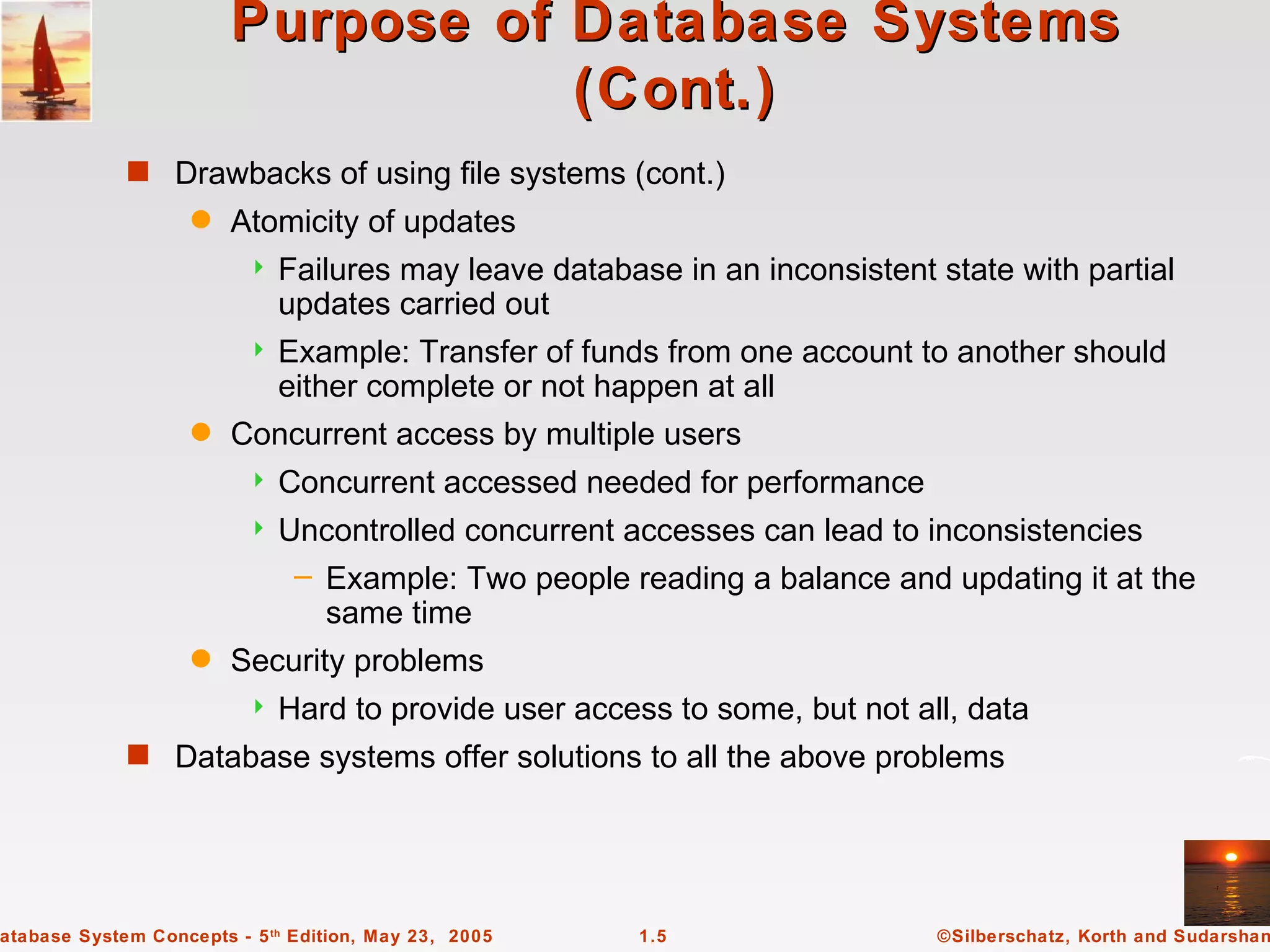 Purpose of Database Systems
                                   (Cont.)
             s Drawbacks of using file systems (cont.)
                    q   Atomicity of updates
                             Failures may leave database in an inconsistent state with partial
                              updates carried out
                             Example: Transfer of funds from one account to another should
                              either complete or not happen at all
                    q   Concurrent access by multiple users
                             Concurrent accessed needed for performance
                             Uncontrolled concurrent accesses can lead to inconsistencies
                               – Example: Two people reading a balance and updating it at the
                                 same time
                    q   Security problems
                             Hard to provide user access to some, but not all, data
             s Database systems offer solutions to all the above problems




atabase System Concepts - 5 th Edition, May 23, 2005    1.5                  ©Silberschatz, Korth and Sudarshan
 